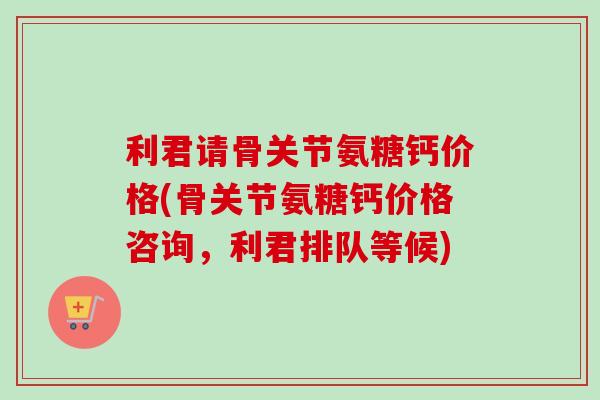 利君请骨关节氨糖钙价格(骨关节氨糖钙价格咨询，利君排队等候)