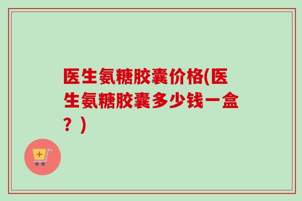 医生氨糖胶囊价格(医生氨糖胶囊多少钱一盒?) 医生氨糖胶囊价格(医生氨糖胶囊多少钱一盒?)