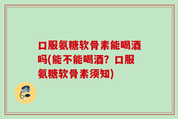 口服氨糖软骨素能喝酒吗(能不能喝酒？口服氨糖软骨素须知)