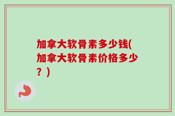 加拿大软骨素多少钱(加拿大软骨素价格多少？)