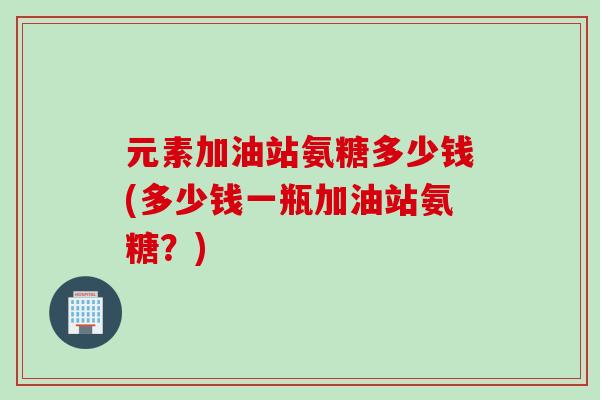 元素加油站氨糖多少钱(多少钱一瓶加油站氨糖？)