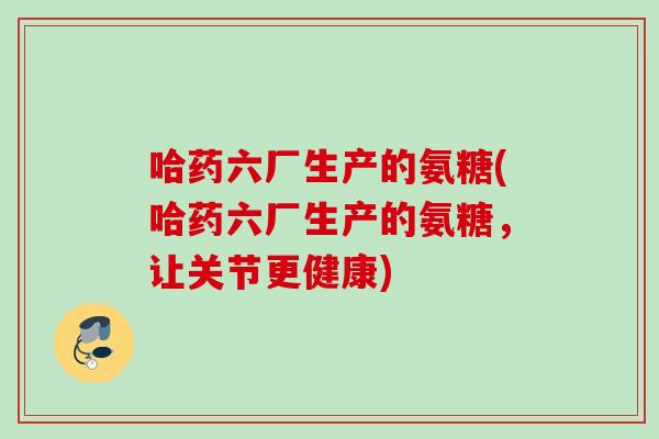 哈药六厂生产的氨糖(哈药六厂生产的氨糖，让关节更健康)