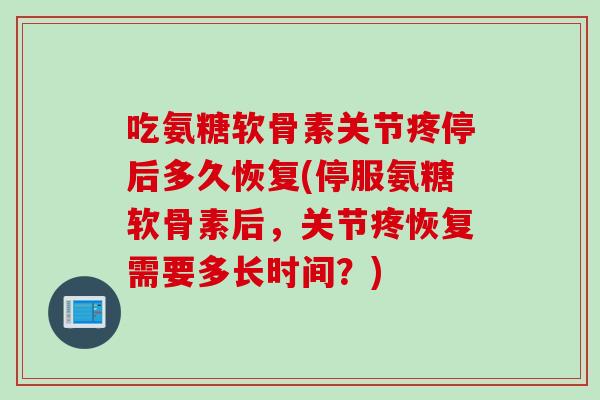 吃氨糖软骨素关节疼停后多久恢复(停服氨糖软骨素后，关节疼恢复需要多长时间？)