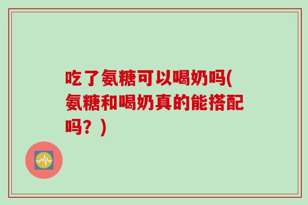 吃了氨糖可以喝奶吗(氨糖和喝奶真的能搭配吗？)