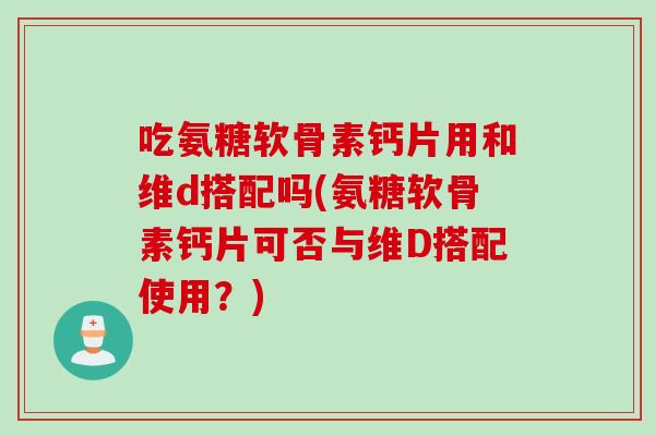 吃氨糖软骨素钙片用和维d搭配吗(氨糖软骨素钙片可否与维D搭配使用？)