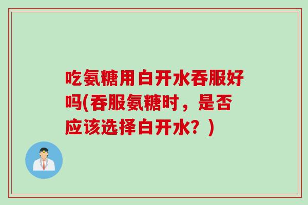 吃氨糖用白开水吞服好吗(吞服氨糖时，是否应该选择白开水？)