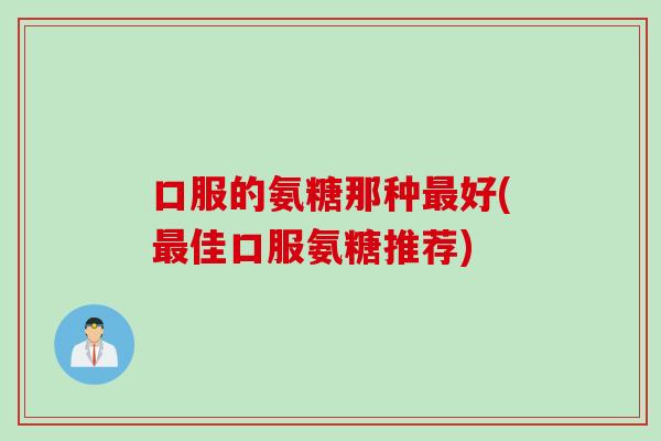 口服的氨糖那种最好(最佳口服氨糖推荐)