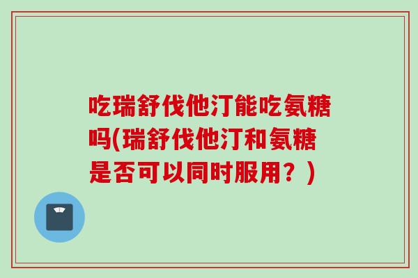 吃瑞舒伐他汀能吃氨糖吗(瑞舒伐他汀和氨糖是否可以同时服用？)