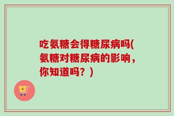 吃氨糖会得糖尿病吗(氨糖对糖尿病的影响，你知道吗？)