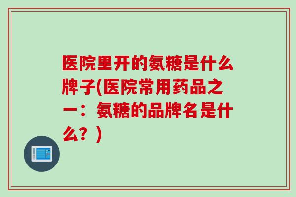 医院里开的氨糖是什么牌子(医院常用药品之一：氨糖的品牌名是什么？)