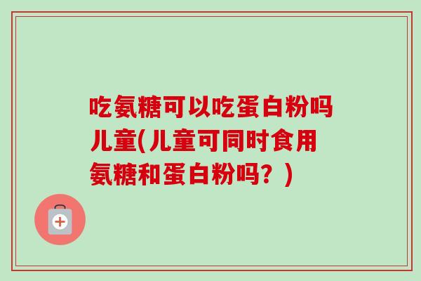 吃氨糖可以吃蛋白粉吗儿童(儿童可同时食用氨糖和蛋白粉吗？)