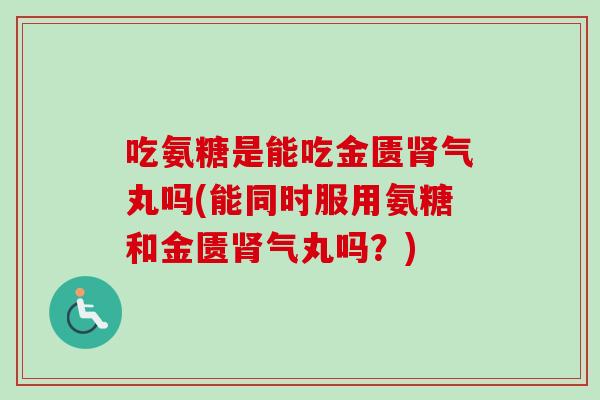 吃氨糖是能吃金匮肾气丸吗(能同时服用氨糖和金匮肾气丸吗？)