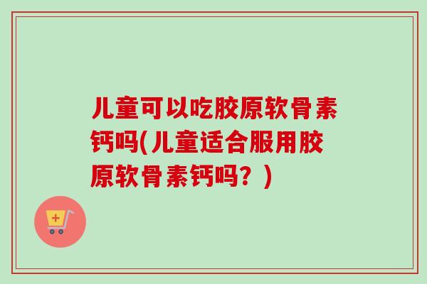 儿童可以吃胶原软骨素钙吗(儿童适合服用胶原软骨素钙吗?) 儿童可以吃胶原软骨素钙吗(儿童适合服用胶原软骨素钙吗?)