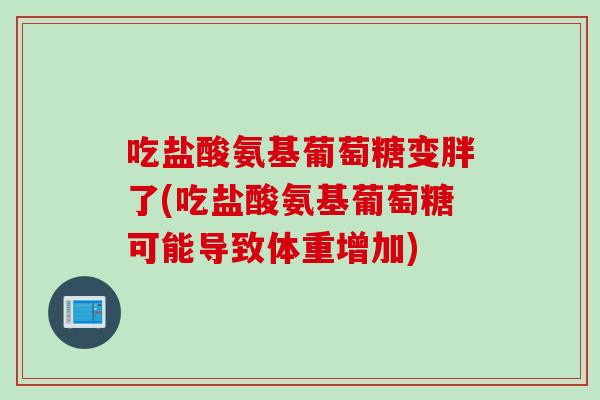 吃盐酸氨基葡萄糖变胖了(吃盐酸氨基葡萄糖可能导致体重增加) 吃盐酸氨基葡萄糖变胖了(吃盐酸氨基葡萄糖可能导致体重增加)