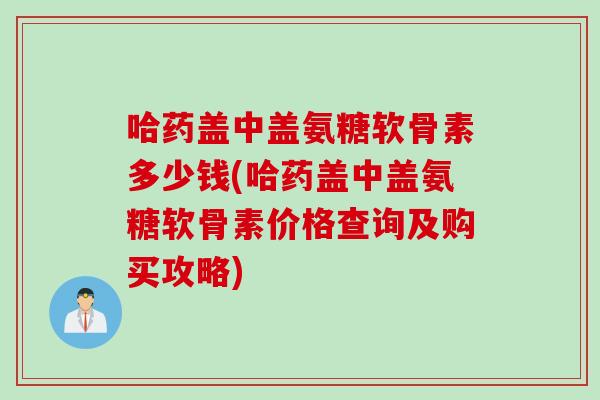 哈药盖中盖氨糖软骨素多少钱(哈药盖中盖氨糖软骨素价格查询及购买攻略)