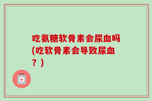 吃氨糖软骨素会尿血吗(吃软骨素会导致尿血？)
