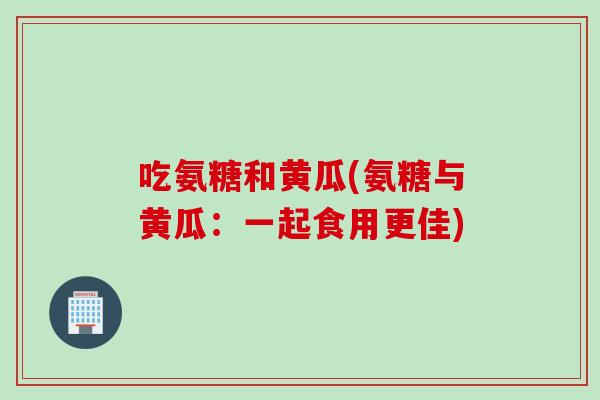 吃氨糖和黄瓜(氨糖与黄瓜：一起食用更佳)