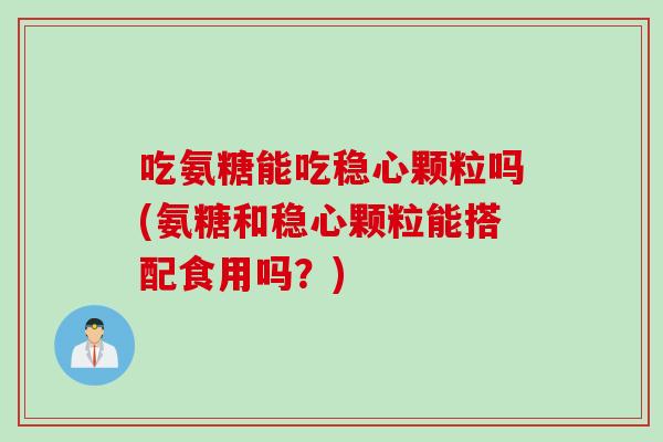 吃氨糖能吃稳心颗粒吗(氨糖和稳心颗粒能搭配食用吗？)