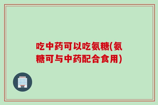 吃中药可以吃氨糖(氨糖可与中药配合食用)