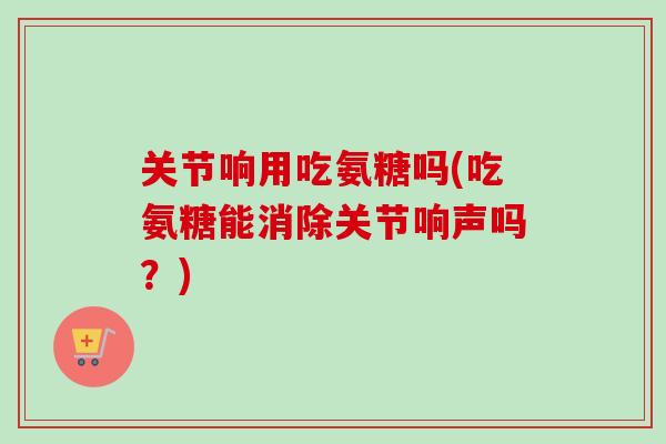 关节响用吃氨糖吗(吃氨糖能消除关节响声吗？)