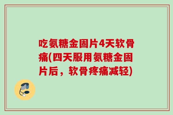 吃氨糖金固片4天软骨痛(四天服用氨糖金固片后，软骨疼痛减轻)