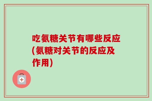 吃氨糖关节有哪些反应(氨糖对关节的反应及作用)