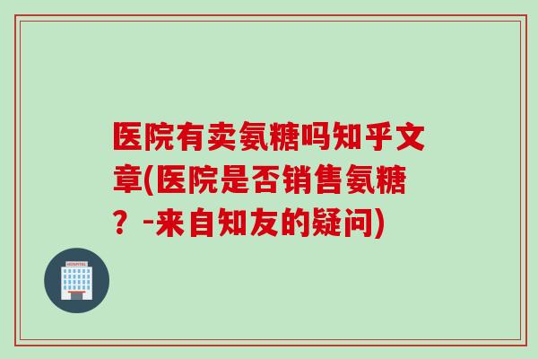 医院有卖氨糖吗知乎文章(医院是否销售氨糖?-来自知友的疑问) 医院有卖氨糖吗知乎文章(医院是否销售氨糖?-来自知友的疑问)