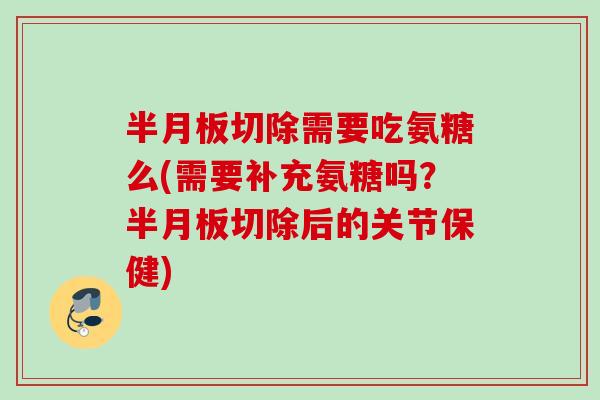 半月板切除需要吃氨糖么(需要补充氨糖吗？半月板切除后的关节保健)
