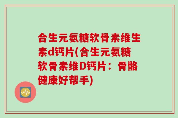 合生元氨糖软骨素维生素d钙片(合生元氨糖软骨素维D钙片：骨骼健康好帮手)
