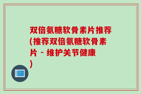 双倍氨糖软骨素片推荐(推荐双倍氨糖软骨素片 - 维护关节健康)