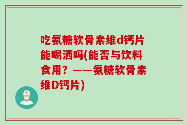 吃氨糖软骨素维d钙片能喝洒吗(能否与饮料食用？——氨糖软骨素维D钙片)