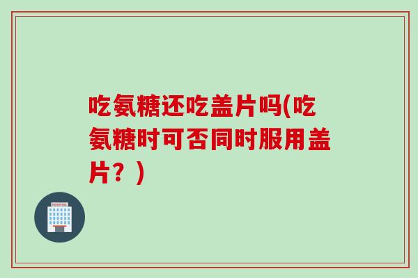 吃氨糖还吃盖片吗(吃氨糖时可否同时服用盖片？)