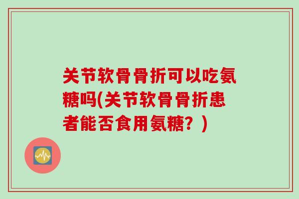 关节软骨骨折可以吃氨糖吗(关节软骨骨折患者能否食用氨糖？)