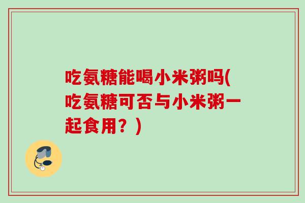 吃氨糖能喝小米粥吗(吃氨糖可否与小米粥一起食用？)