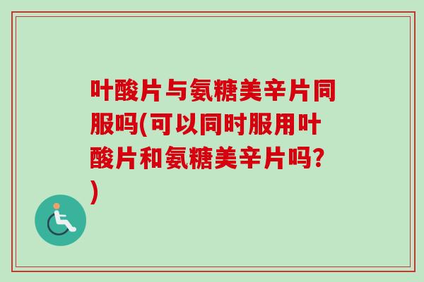叶酸片与氨糖美辛片同服吗(可以同时服用叶酸片和氨糖美辛片吗？)