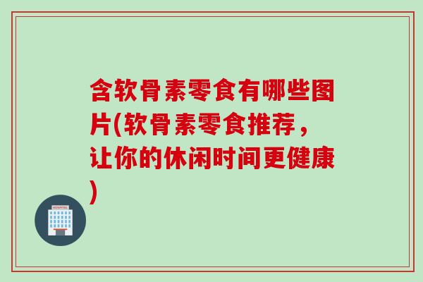 含软骨素零食有哪些图片(软骨素零食推荐，让你的休闲时间更健康)