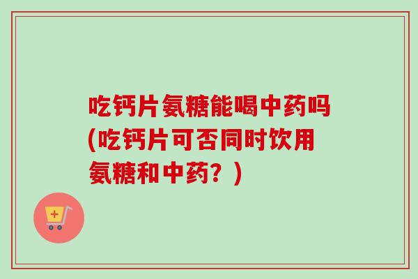 吃钙片氨糖能喝中药吗(吃钙片可否同时饮用氨糖和中药？)