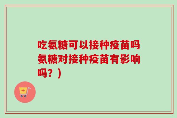 吃氨糖可以接种疫苗吗氨糖对接种疫苗有影响吗?) 吃氨糖可以接种疫苗吗氨糖对接种疫苗有影响吗?)