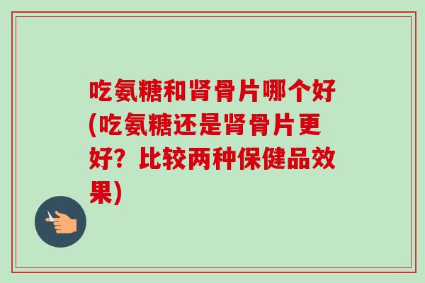 吃氨糖和骨片哪个好(吃氨糖还是骨片更好？比较两种保健品效果)