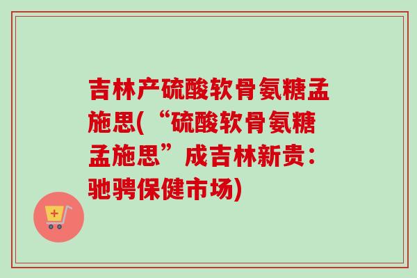 吉林产硫酸软骨氨糖孟施思(“硫酸软骨氨糖孟施思”成吉林新贵：驰骋保健市场)