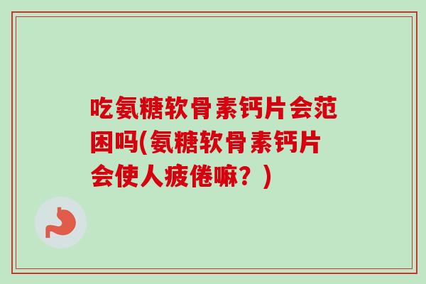 吃氨糖软骨素钙片会范困吗(氨糖软骨素钙片会使人疲倦嘛？)