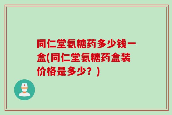 同仁堂氨糖药多少钱一盒(同仁堂氨糖药盒装价格是多少?) 同仁堂氨糖药多少钱一盒(同仁堂氨糖药盒装价格是多少?)