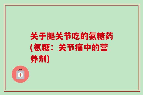 关于腿关节吃的氨糖药(氨糖：关节痛中的营养剂)