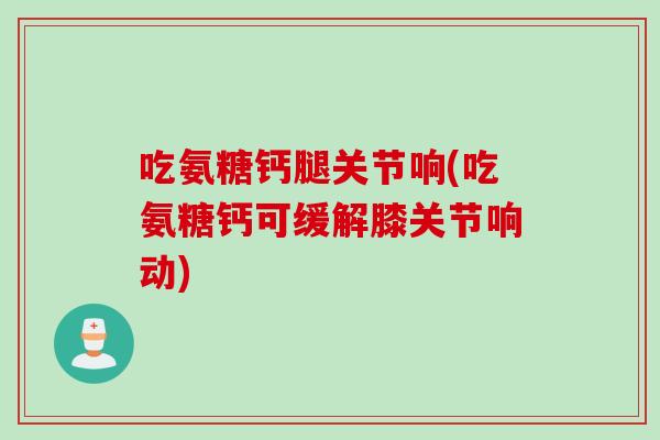 吃氨糖钙腿关节响(吃氨糖钙可缓解膝关节响动)