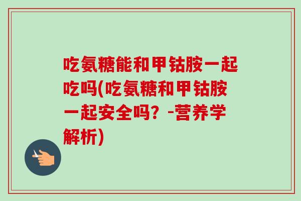 吃氨糖能和甲钴胺一起吃吗(吃氨糖和甲钴胺一起安全吗？-营养学解析)