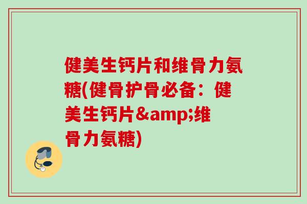 健美生钙片和维骨力氨糖(健骨护骨必备：健美生钙片&维骨力氨糖)