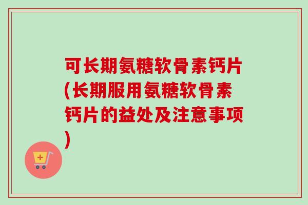 可长期氨糖软骨素钙片(长期服用氨糖软骨素钙片的益处及注意事项)