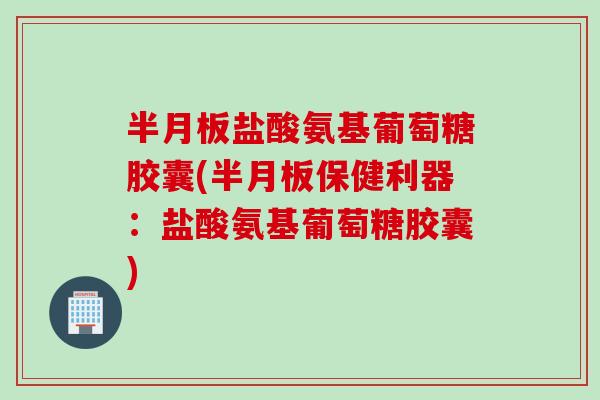 半月板盐酸氨基葡萄糖胶囊(半月板保健利器：盐酸氨基葡萄糖胶囊)