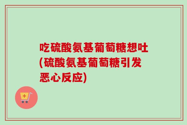 吃硫酸氨基葡萄糖想吐(硫酸氨基葡萄糖引发恶心反应)