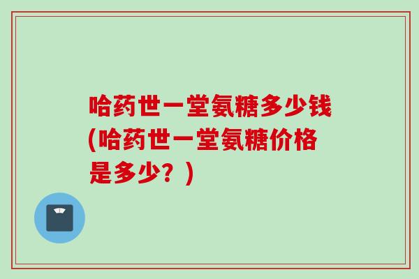 哈药世一堂氨糖多少钱(哈药世一堂氨糖价格是多少？)
